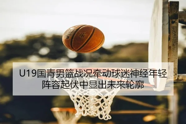 U19国青男篮战况牵动球迷神经年轻阵容起伏中显出未来轮廓